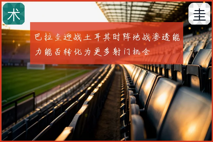 巴拉圭迎战土耳其时阵地战渗透能力能否转化为更多射门机会