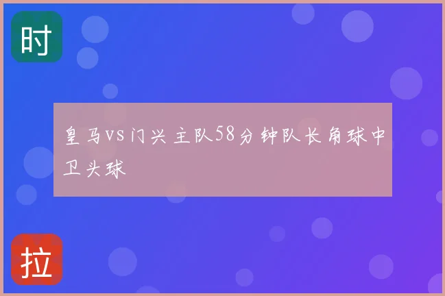 皇马vs门兴主队58分钟队长角球中卫头球