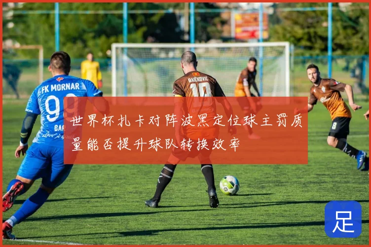 世界杯扎卡对阵波黑定位球主罚质量能否提升球队转换效率