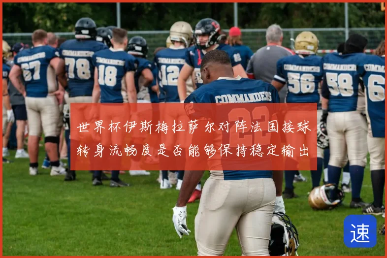 世界杯伊斯梅拉萨尔对阵法国接球转身流畅度是否能够保持稳定输出