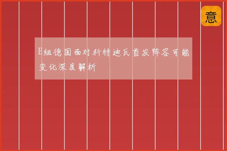 E组德国面对科特迪瓦首发阵容可能变化深度解析